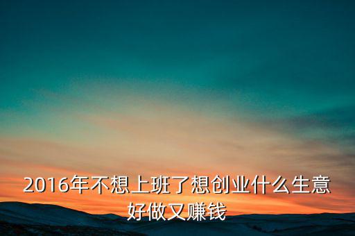 2016年什么生意好做賺錢，2016年不想上班了想創(chuàng)業(yè)什么生意好做又賺錢
