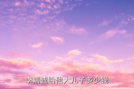 李嘉誠財產(chǎn)為什么給兒子，李嘉誠給他大兒子多少錢