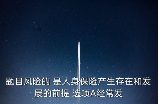 風(fēng)險的什么是人身保險產(chǎn)生，題目風(fēng)險的 是人身保險產(chǎn)生存在和發(fā)展的前提 選項A經(jīng)常發(fā)