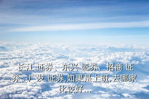  長江 證券、東興 證券、招商 證券、廣發(fā) 證券,如果是上班,去哪家比較好...