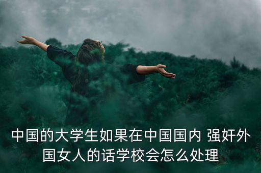 中國的大學生如果在中國國內(nèi) 強奸外國女人的話學校會怎么處理
