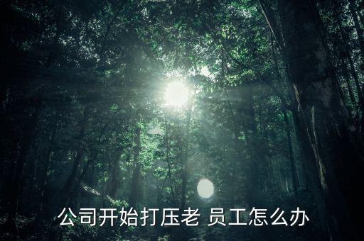  公司開(kāi)始打壓老 員工怎么辦