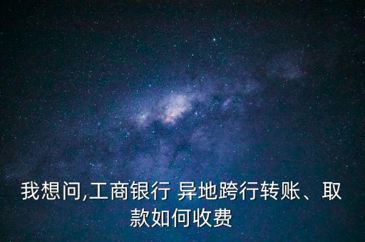 我想問,工商銀行 異地跨行轉(zhuǎn)賬、取款如何收費