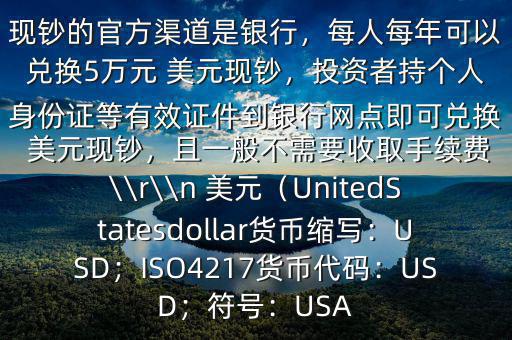 大筆人民幣怎么換 美元$兌換 美元現(xiàn)鈔的官方渠道是銀行，每人每年可以兌換5萬元 美元現(xiàn)鈔，投資者持個人身份證等有效證件到銀行網(wǎng)點即可兌換 美元現(xiàn)鈔，且一般不需要收取手續(xù)費(fèi)\\r\\n 美元（UnitedStatesdollar貨幣縮寫：USD；ISO4217貨幣代碼：USD；符號：USA