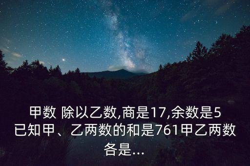甲數(shù) 除以乙數(shù),商是17,余數(shù)是5已知甲、乙兩數(shù)的和是761甲乙兩數(shù)各是...
