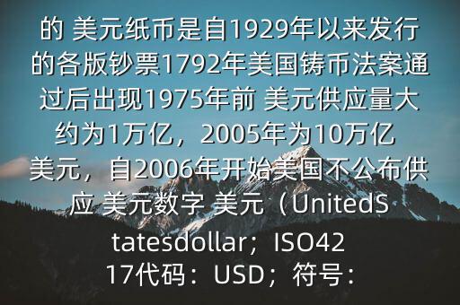 朋友, 美元是在何時(shí)誕生的在它誕生以來(lái),共發(fā)行了多少 美元$目前流通的 美元紙幣是自1929年以來(lái)發(fā)行的各版鈔票1792年美國(guó)鑄幣法案通過(guò)后出現(xiàn)1975年前 美元供應(yīng)量大約為1萬(wàn)億，2005年為10萬(wàn)億 美元，自2006年開(kāi)始美國(guó)不公布供應(yīng) 美元數(shù)字 美元（UnitedStatesdollar；ISO4217代碼：USD；符號(hào)：