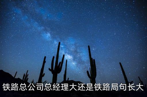 鐵路公司總經(jīng)理什么級別，鐵路總公司總經(jīng)理大還是鐵路局句長大