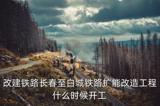 長春到白城鐵路改造什么時候開工，長春到白城要修建長白高鐵是真的么立項了么另外松陶鐵路施工