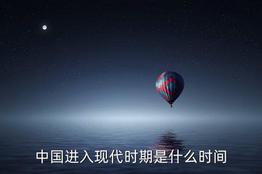 中國(guó)進(jìn)入什么時(shí)代，中國(guó)進(jìn)入現(xiàn)代時(shí)期是什么時(shí)間