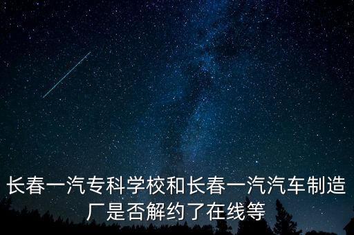長春一汽?？茖W(xué)校和長春一汽汽車制造廠是否解約了在線等