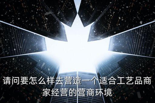 請問要怎么樣去營造一個(gè)適合工藝品商家經(jīng)營的營商環(huán)境
