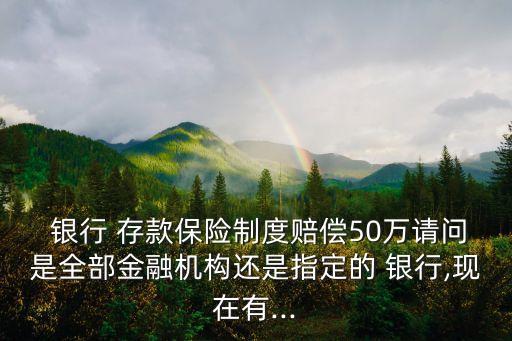  銀行 存款保險(xiǎn)制度賠償50萬請(qǐng)問是全部金融機(jī)構(gòu)還是指定的 銀行,現(xiàn)在有...