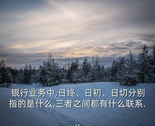  銀行業(yè)務(wù)中,日終、日初、日切分別指的是什么,三者之間都有什么聯(lián)系...