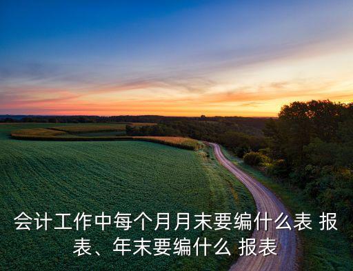 會(huì)計(jì)工作中每個(gè)月月末要編什么表 報(bào)表、年末要編什么 報(bào)表