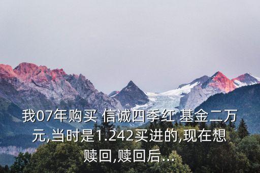 我07年購(gòu)買 信誠(chéng)四季紅 基金二萬元,當(dāng)時(shí)是1.242買進(jìn)的,現(xiàn)在想贖回,贖回后...