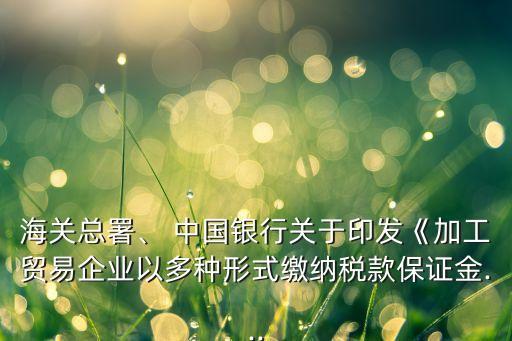 海關(guān)總署、 中國(guó)銀行關(guān)于印發(fā)《加工貿(mào)易企業(yè)以多種形式繳納稅款保證金...
