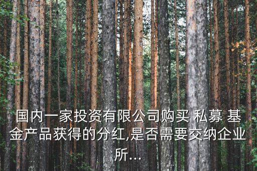 國(guó)內(nèi)一家投資有限公司購(gòu)買(mǎi) 私募 基金產(chǎn)品獲得的分紅,是否需要交納企業(yè)所...
