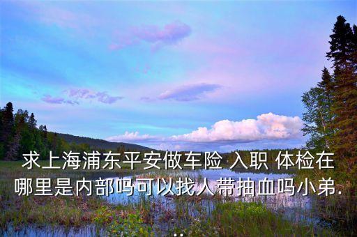 求上海浦東平安做車(chē)險(xiǎn) 入職 體檢在哪里是內(nèi)部嗎可以找人帶抽血嗎小弟...