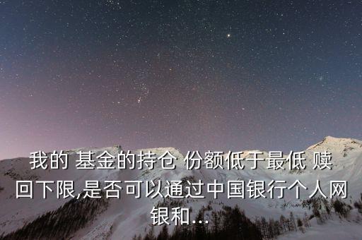 我的 基金的持倉(cāng) 份額低于最低 贖回下限,是否可以通過(guò)中國(guó)銀行個(gè)人網(wǎng)銀和...