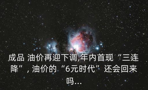 成品 油價再迎下調,年內首現“三連降”, 油價的“6元時代”還會回來嗎...