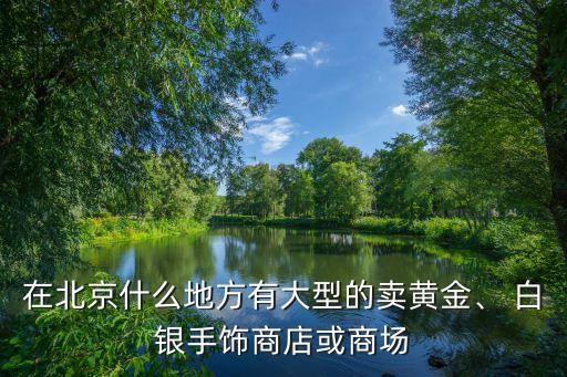 在北京什么地方有大型的賣黃金、 白銀手飾商店或商場