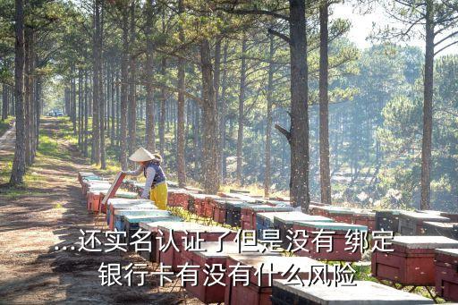 ...還實(shí)名認(rèn)證了但是沒有 綁定 銀行卡有沒有什么風(fēng)險