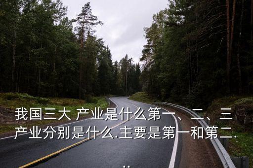 我國(guó)三大 產(chǎn)業(yè)是什么第一、二、三 產(chǎn)業(yè)分別是什么.主要是第一和第二...