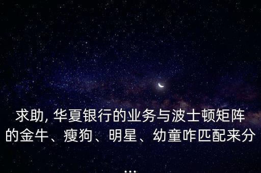 求助, 華夏銀行的業(yè)務(wù)與波士頓矩陣的金牛、瘦狗、明星、幼童咋匹配來(lái)分...