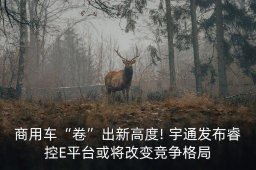 商用車“卷”出新高度! 宇通發(fā)布?？谽平臺或?qū)⒏淖兏偁幐窬? class=