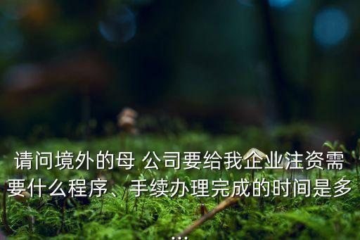 請問境外的母 公司要給我企業(yè)注資需要什么程序、手續(xù)辦理完成的時間是多...