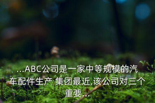 ...ABC公司是一家中等規(guī)模的汽車(chē)配件生產(chǎn) 集團(tuán)最近,該公司對(duì)三個(gè)重要...