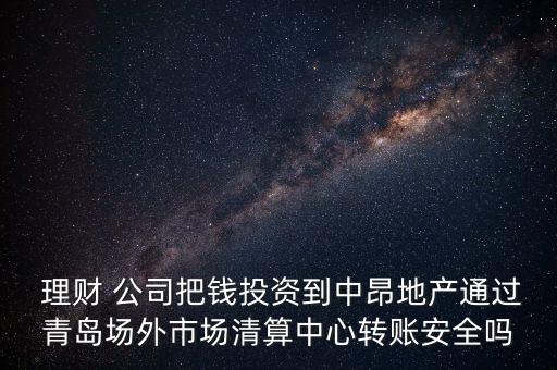  理財 公司把錢投資到中昂地產(chǎn)通過青島場外市場清算中心轉賬安全嗎