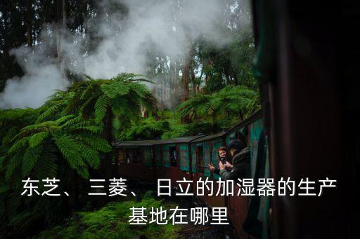 東芝、 三菱、 日立的加濕器的生產(chǎn)基地在哪里