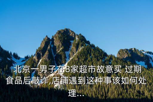  北京一男子在8家超市故意買(mǎi) 過(guò)期食品后敲詐,店鋪遇到這種事該如何處理...