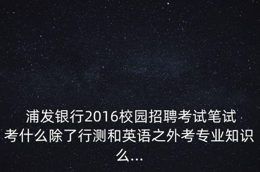  浦發(fā)銀行2016校園招聘考試筆試考什么除了行測和英語之外考專業(yè)知識(shí)么...