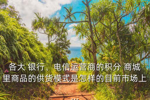 各大 銀行、電信運(yùn)營(yíng)商的積分 商城里商品的供貨模式是怎樣的目前市場(chǎng)上...