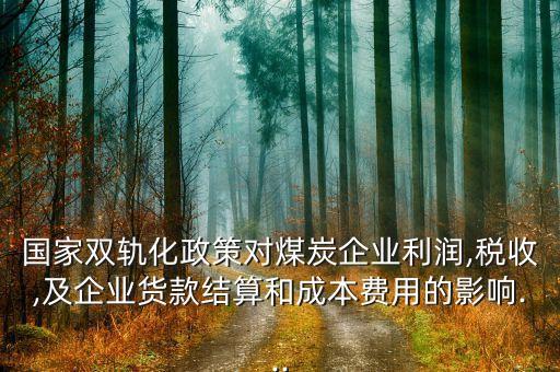 國家雙軌化政策對煤炭企業(yè)利潤,稅收,及企業(yè)貨款結算和成本費用的影響...