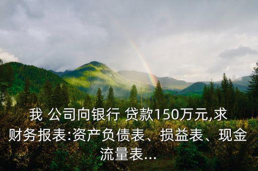 我 公司向銀行 貸款150萬元,求財(cái)務(wù)報(bào)表:資產(chǎn)負(fù)債表、損益表、現(xiàn)金流量表...