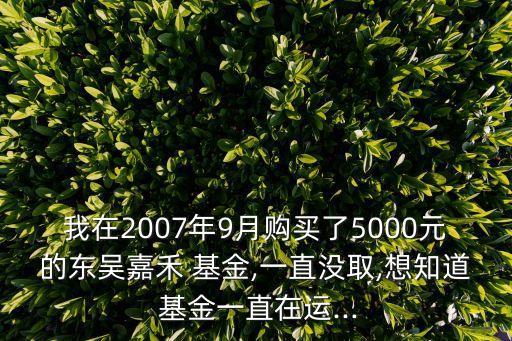 我在2007年9月購(gòu)買了5000元的東吳嘉禾 基金,一直沒取,想知道 基金一直在運(yùn)...