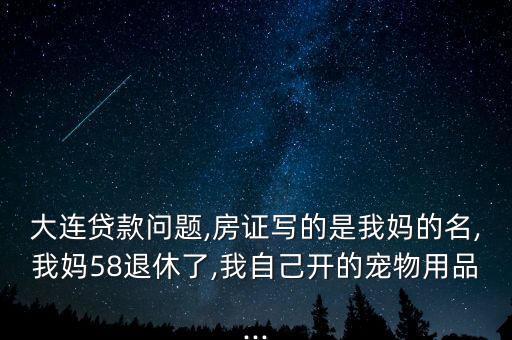 大連貸款問(wèn)題,房證寫(xiě)的是我媽的名,我媽58退休了,我自己開(kāi)的寵物用品...