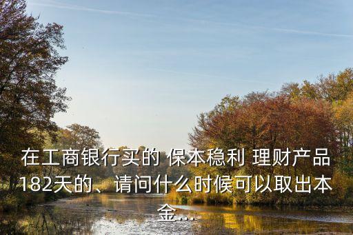 在工商銀行買的 保本穩(wěn)利 理財(cái)產(chǎn)品182天的、請(qǐng)問什么時(shí)候可以取出本金...
