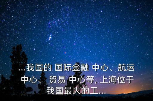 ...我國的 國際金融 中心、航運(yùn) 中心、 貿(mào)易 中心等, 上海位于我國最大的工...