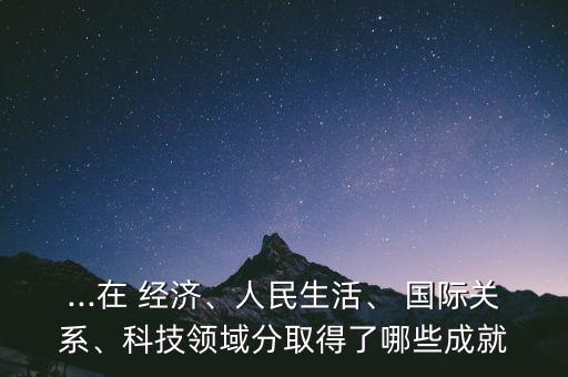 ...在 經(jīng)濟(jì)、人民生活、 國(guó)際關(guān)系、科技領(lǐng)域分取得了哪些成就