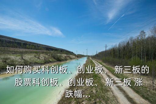 如何購(gòu)買(mǎi)科創(chuàng)板、創(chuàng)業(yè)板、 新三板的 股票科創(chuàng)板、創(chuàng)業(yè)板、 新三板 漲跌幅...
