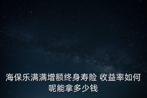 海保樂(lè)滿滿增額終身壽險(xiǎn) 收益率如何呢能拿多少錢