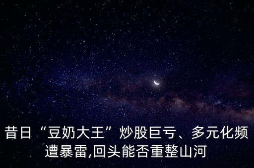 昔日“豆奶大王”炒股巨虧、多元化頻遭暴雷,回頭能否重整山河