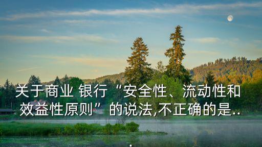 關(guān)于商業(yè) 銀行“安全性、流動(dòng)性和 效益性原則”的說(shuō)法,不正確的是...