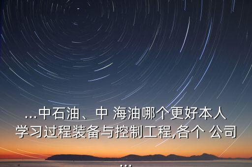 ...中石油、中 海油哪個(gè)更好本人學(xué)習(xí)過程裝備與控制工程,各個(gè) 公司...