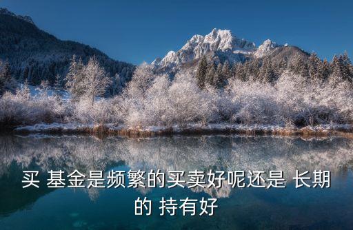 買(mǎi) 基金是頻繁的買(mǎi)賣好呢還是 長(zhǎng)期的 持有好