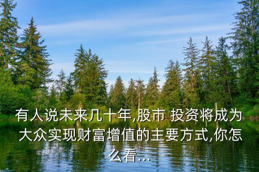 有人說未來(lái)幾十年,股市 投資將成為 大眾實(shí)現(xiàn)財(cái)富增值的主要方式,你怎么看...